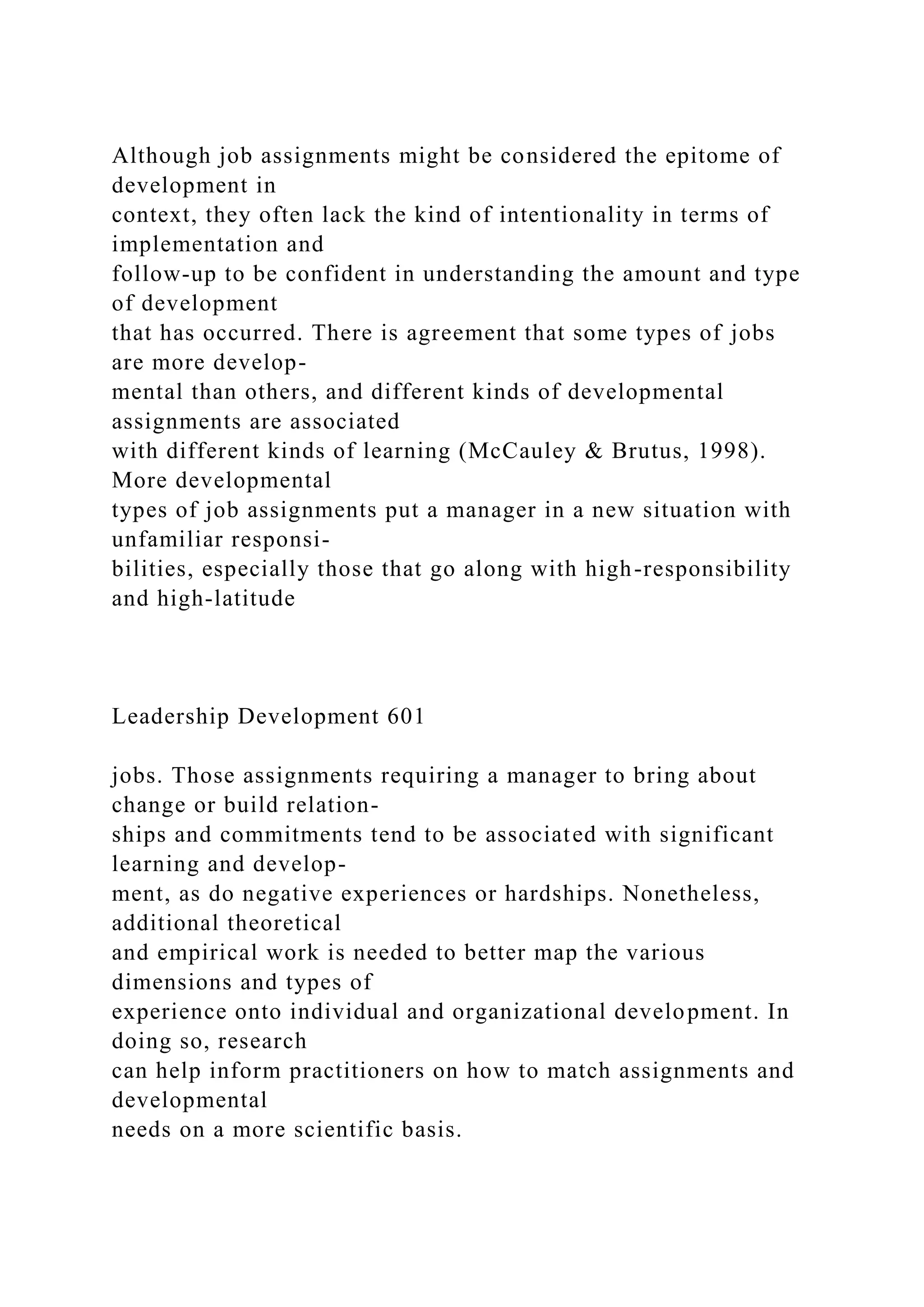 Although job assignments might be considered the epitome of
development in
context, they often lack the kind of intentionality in terms of
implementation and
follow-up to be confident in understanding the amount and type
of development
that has occurred. There is agreement that some types of jobs
are more develop-
mental than others, and different kinds of developmental
assignments are associated
with different kinds of learning (McCauley & Brutus, 1998).
More developmental
types of job assignments put a manager in a new situation with
unfamiliar responsi-
bilities, especially those that go along with high-responsibility
and high-latitude
Leadership Development 601
jobs. Those assignments requiring a manager to bring about
change or build relation-
ships and commitments tend to be associated with significant
learning and develop-
ment, as do negative experiences or hardships. Nonetheless,
additional theoretical
and empirical work is needed to better map the various
dimensions and types of
experience onto individual and organizational development. In
doing so, research
can help inform practitioners on how to match assignments and
developmental
needs on a more scientific basis.
 