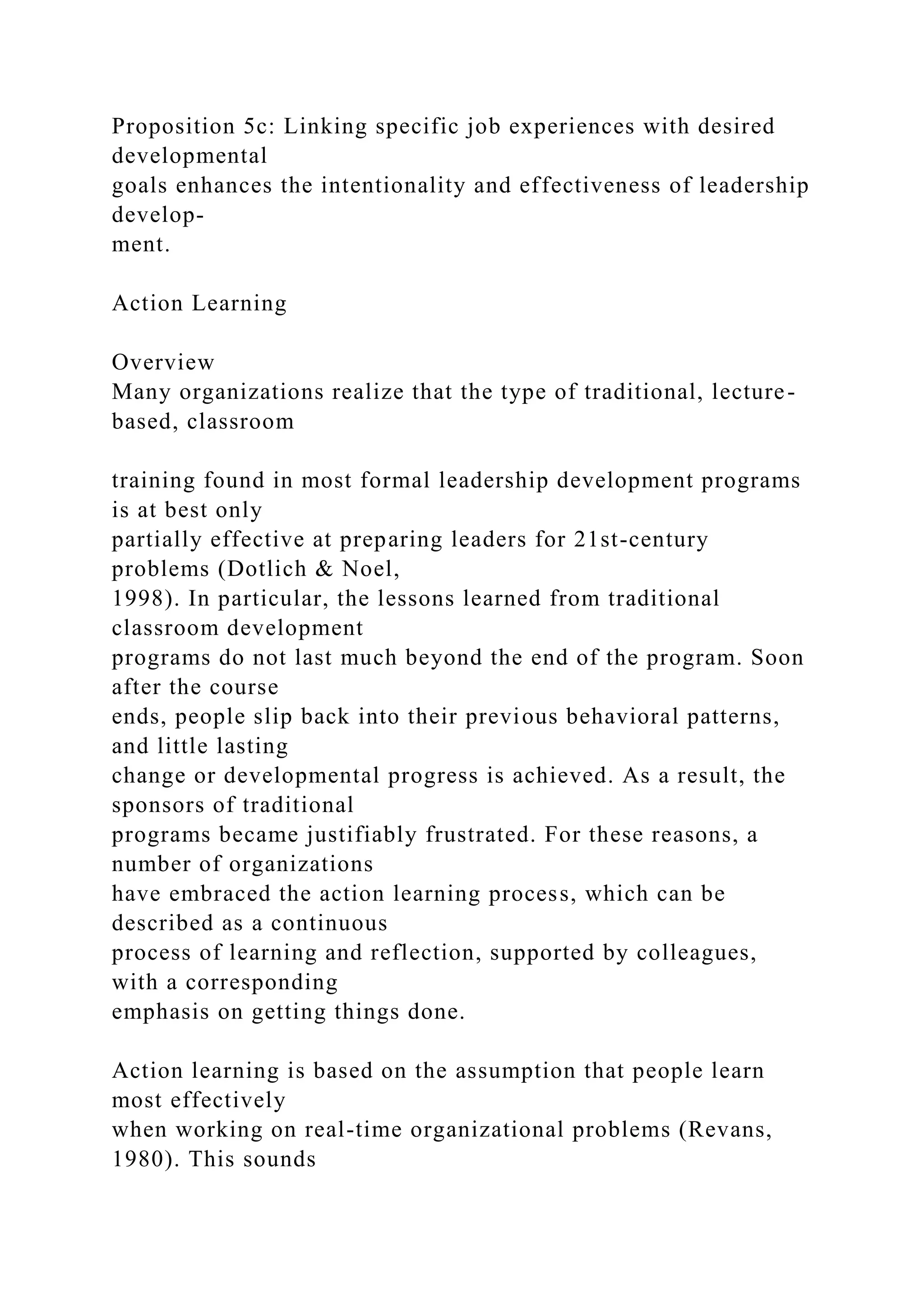 Proposition 5c: Linking specific job experiences with desired
developmental
goals enhances the intentionality and effectiveness of leadership
develop-
ment.
Action Learning
Overview
Many organizations realize that the type of traditional, lecture-
based, classroom
training found in most formal leadership development programs
is at best only
partially effective at preparing leaders for 21st-century
problems (Dotlich & Noel,
1998). In particular, the lessons learned from traditional
classroom development
programs do not last much beyond the end of the program. Soon
after the course
ends, people slip back into their previous behavioral patterns,
and little lasting
change or developmental progress is achieved. As a result, the
sponsors of traditional
programs became justifiably frustrated. For these reasons, a
number of organizations
have embraced the action learning process, which can be
described as a continuous
process of learning and reflection, supported by colleagues,
with a corresponding
emphasis on getting things done.
Action learning is based on the assumption that people learn
most effectively
when working on real-time organizational problems (Revans,
1980). This sounds
 