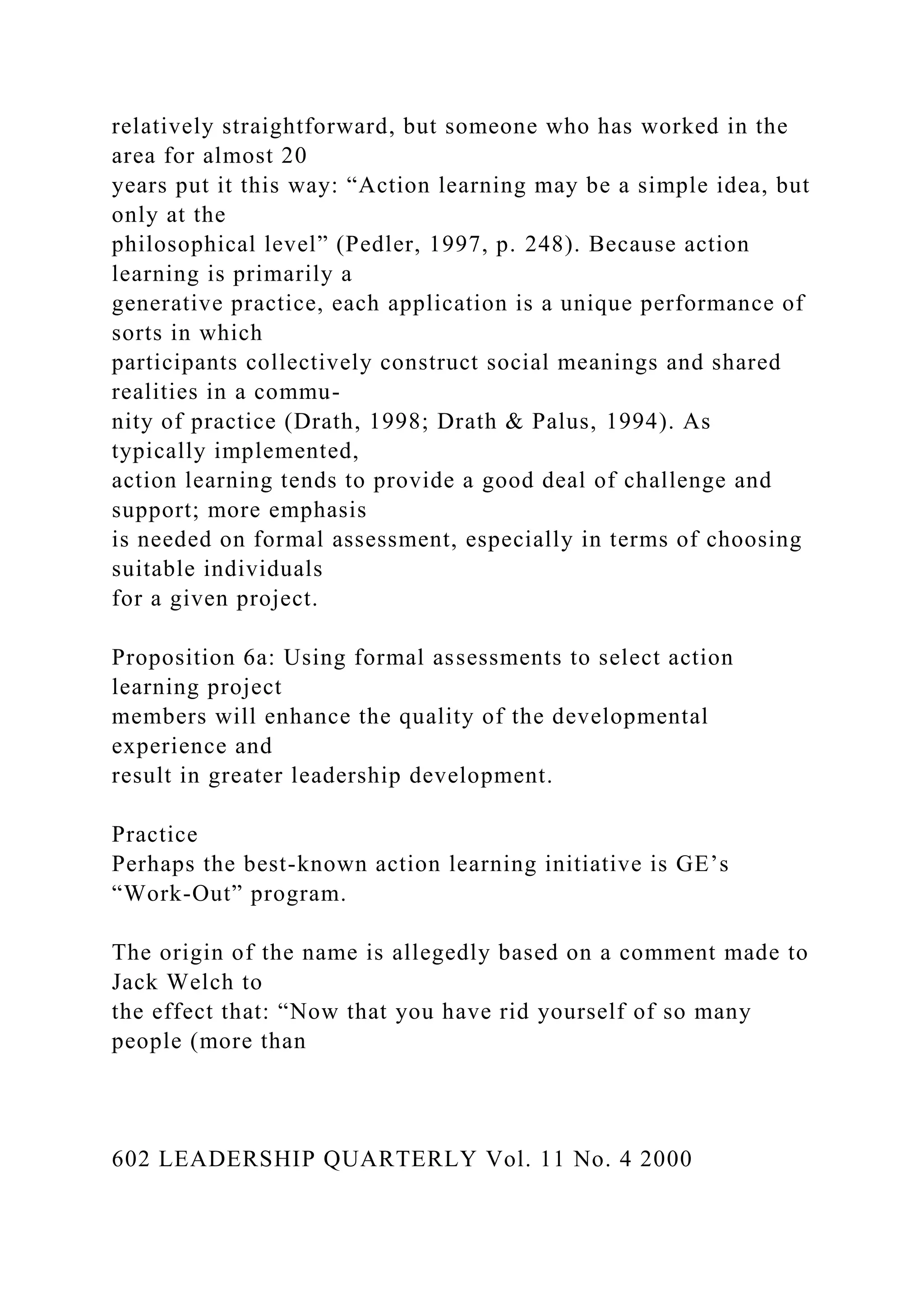 relatively straightforward, but someone who has worked in the
area for almost 20
years put it this way: “Action learning may be a simple idea, but
only at the
philosophical level” (Pedler, 1997, p. 248). Because action
learning is primarily a
generative practice, each application is a unique performance of
sorts in which
participants collectively construct social meanings and shared
realities in a commu-
nity of practice (Drath, 1998; Drath & Palus, 1994). As
typically implemented,
action learning tends to provide a good deal of challenge and
support; more emphasis
is needed on formal assessment, especially in terms of choosing
suitable individuals
for a given project.
Proposition 6a: Using formal assessments to select action
learning project
members will enhance the quality of the developmental
experience and
result in greater leadership development.
Practice
Perhaps the best-known action learning initiative is GE’s
“Work-Out” program.
The origin of the name is allegedly based on a comment made to
Jack Welch to
the effect that: “Now that you have rid yourself of so many
people (more than
602 LEADERSHIP QUARTERLY Vol. 11 No. 4 2000
 