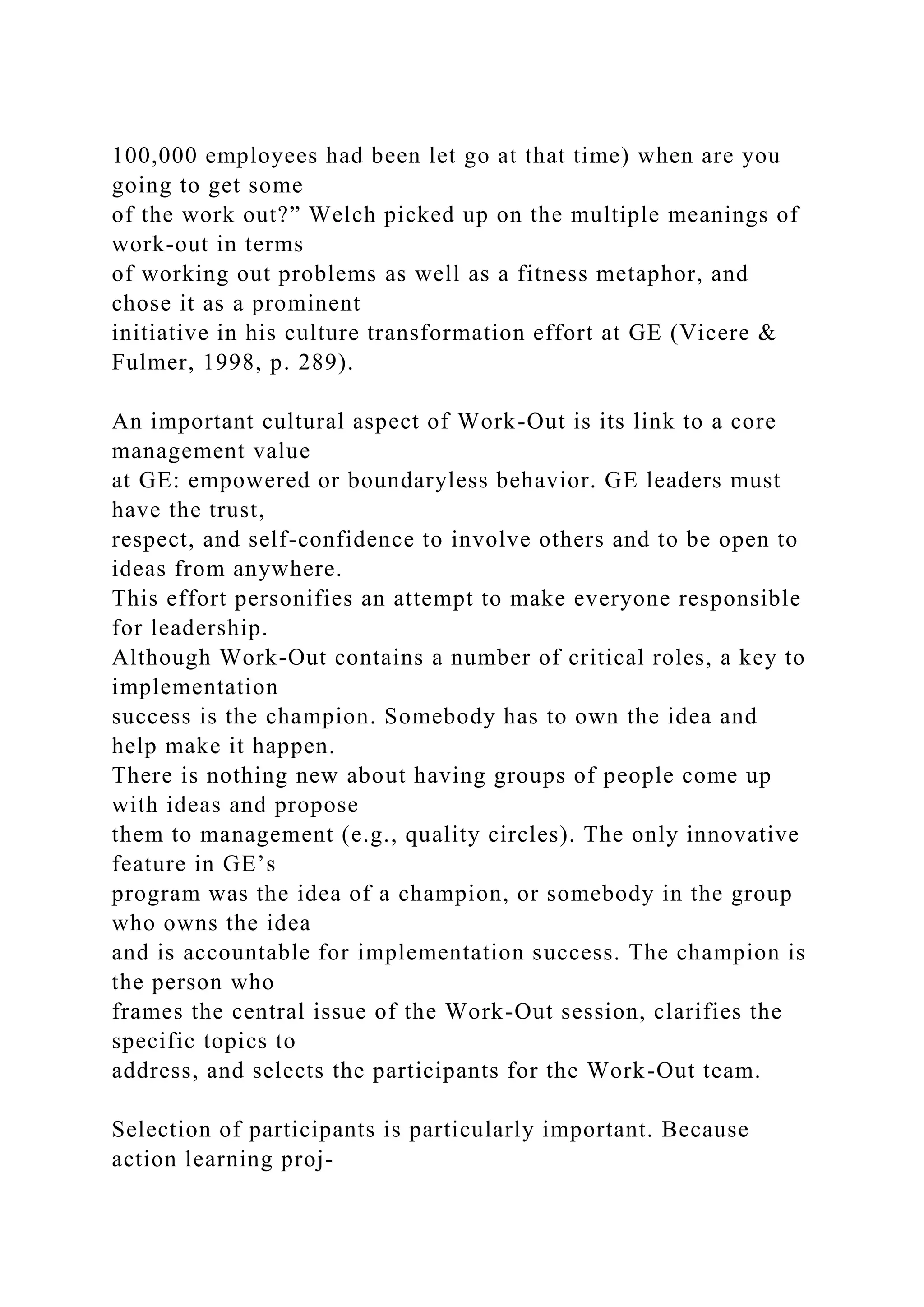 100,000 employees had been let go at that time) when are you
going to get some
of the work out?” Welch picked up on the multiple meanings of
work-out in terms
of working out problems as well as a fitness metaphor, and
chose it as a prominent
initiative in his culture transformation effort at GE (Vicere &
Fulmer, 1998, p. 289).
An important cultural aspect of Work-Out is its link to a core
management value
at GE: empowered or boundaryless behavior. GE leaders must
have the trust,
respect, and self-confidence to involve others and to be open to
ideas from anywhere.
This effort personifies an attempt to make everyone responsible
for leadership.
Although Work-Out contains a number of critical roles, a key to
implementation
success is the champion. Somebody has to own the idea and
help make it happen.
There is nothing new about having groups of people come up
with ideas and propose
them to management (e.g., quality circles). The only innovative
feature in GE’s
program was the idea of a champion, or somebody in the group
who owns the idea
and is accountable for implementation success. The champion is
the person who
frames the central issue of the Work-Out session, clarifies the
specific topics to
address, and selects the participants for the Work-Out team.
Selection of participants is particularly important. Because
action learning proj-
 