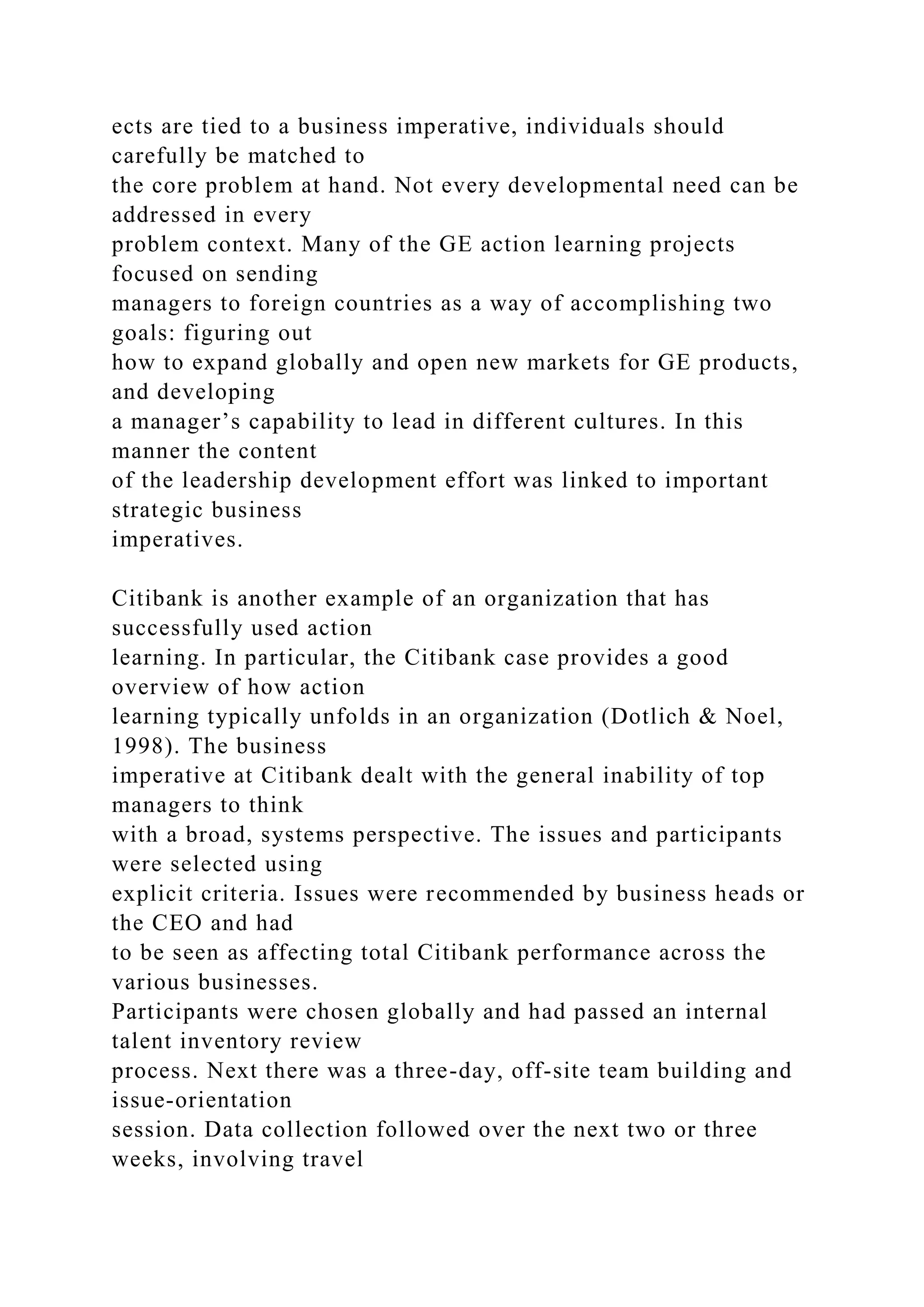 ects are tied to a business imperative, individuals should
carefully be matched to
the core problem at hand. Not every developmental need can be
addressed in every
problem context. Many of the GE action learning projects
focused on sending
managers to foreign countries as a way of accomplishing two
goals: figuring out
how to expand globally and open new markets for GE products,
and developing
a manager’s capability to lead in different cultures. In this
manner the content
of the leadership development effort was linked to important
strategic business
imperatives.
Citibank is another example of an organization that has
successfully used action
learning. In particular, the Citibank case provides a good
overview of how action
learning typically unfolds in an organization (Dotlich & Noel,
1998). The business
imperative at Citibank dealt with the general inability of top
managers to think
with a broad, systems perspective. The issues and participants
were selected using
explicit criteria. Issues were recommended by business heads or
the CEO and had
to be seen as affecting total Citibank performance across the
various businesses.
Participants were chosen globally and had passed an internal
talent inventory review
process. Next there was a three-day, off-site team building and
issue-orientation
session. Data collection followed over the next two or three
weeks, involving travel
 
