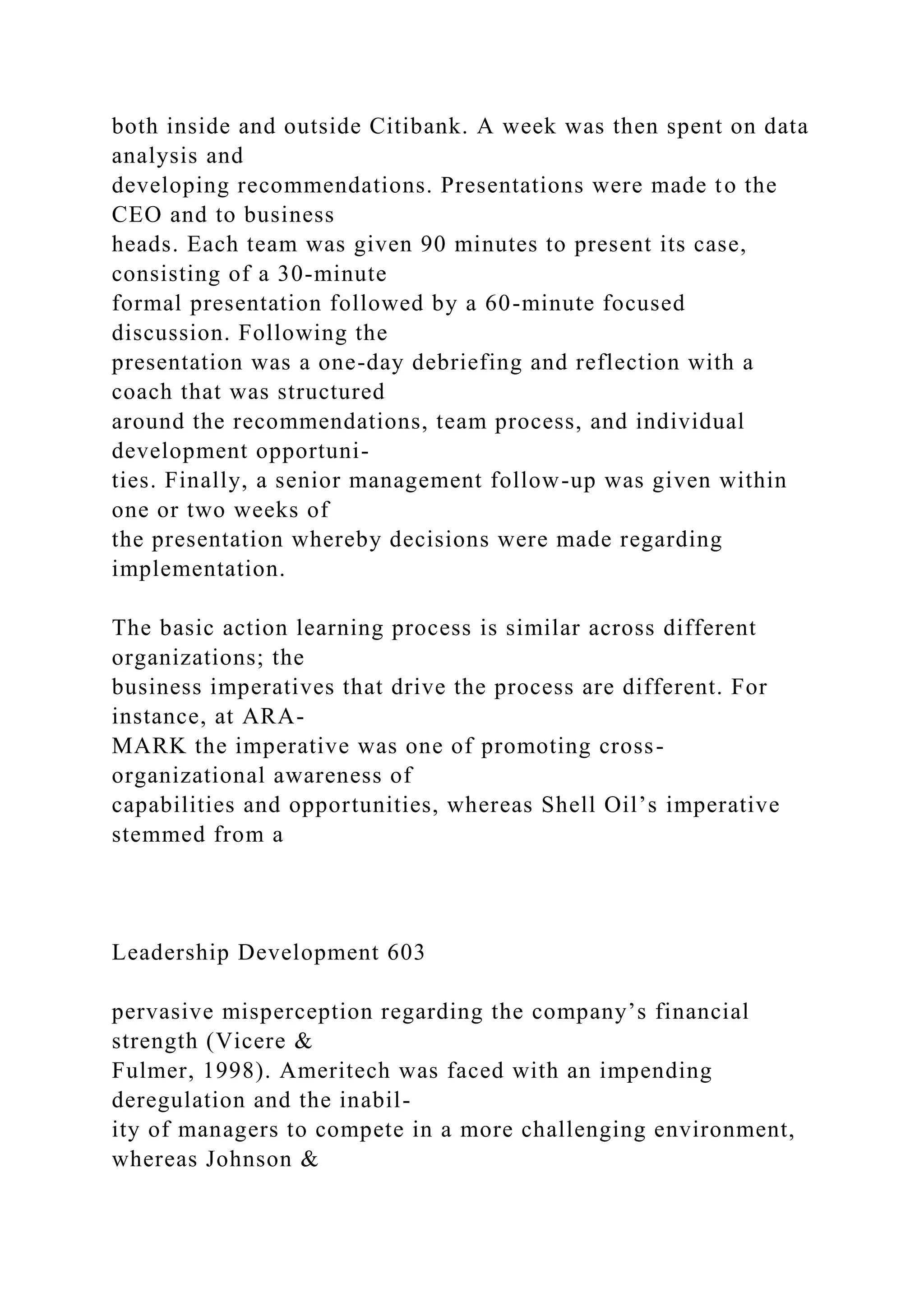 both inside and outside Citibank. A week was then spent on data
analysis and
developing recommendations. Presentations were made to the
CEO and to business
heads. Each team was given 90 minutes to present its case,
consisting of a 30-minute
formal presentation followed by a 60-minute focused
discussion. Following the
presentation was a one-day debriefing and reflection with a
coach that was structured
around the recommendations, team process, and individual
development opportuni-
ties. Finally, a senior management follow-up was given within
one or two weeks of
the presentation whereby decisions were made regarding
implementation.
The basic action learning process is similar across different
organizations; the
business imperatives that drive the process are different. For
instance, at ARA-
MARK the imperative was one of promoting cross-
organizational awareness of
capabilities and opportunities, whereas Shell Oil’s imperative
stemmed from a
Leadership Development 603
pervasive misperception regarding the company’s financial
strength (Vicere &
Fulmer, 1998). Ameritech was faced with an impending
deregulation and the inabil-
ity of managers to compete in a more challenging environment,
whereas Johnson &
 