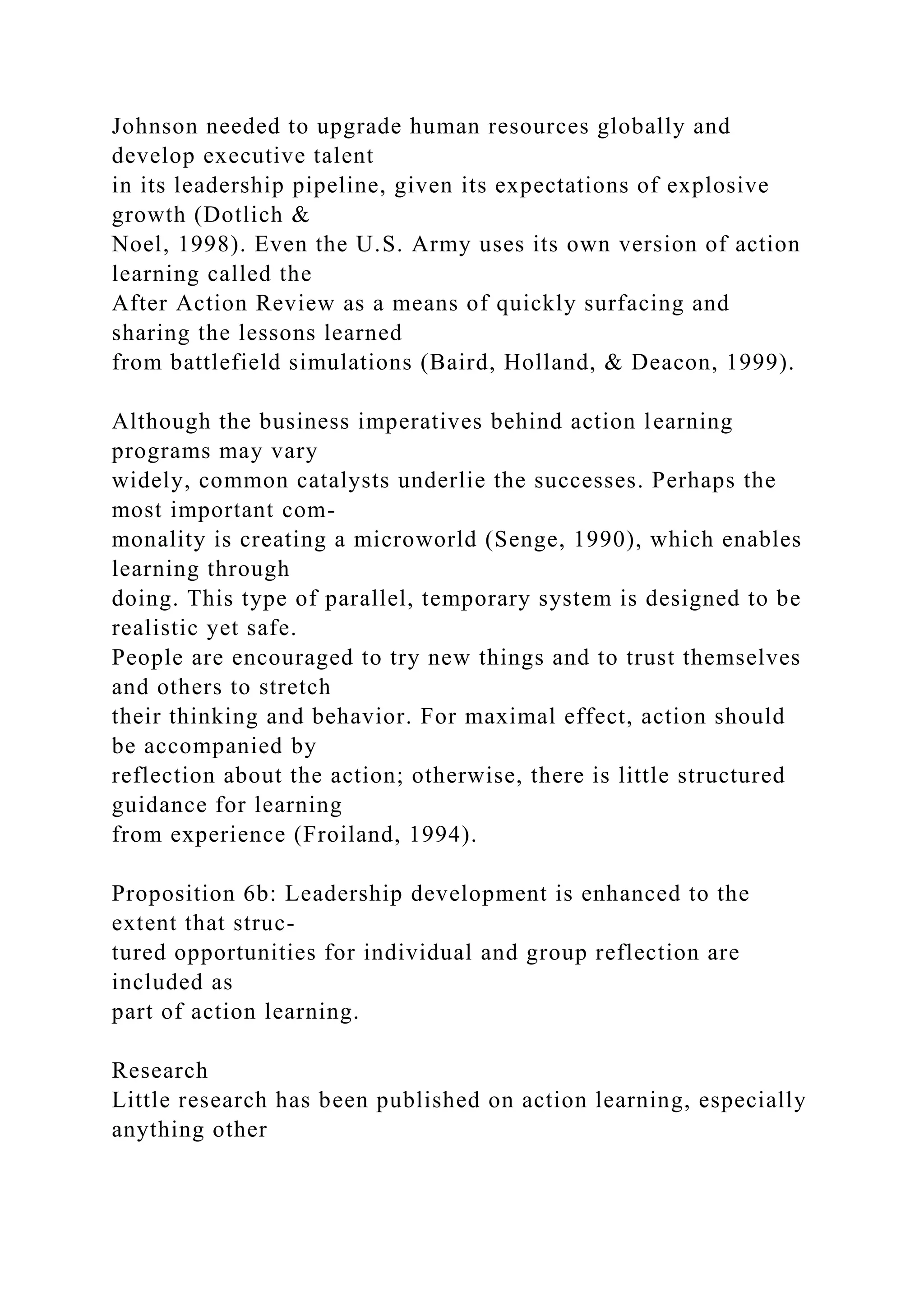 Johnson needed to upgrade human resources globally and
develop executive talent
in its leadership pipeline, given its expectations of explosive
growth (Dotlich &
Noel, 1998). Even the U.S. Army uses its own version of action
learning called the
After Action Review as a means of quickly surfacing and
sharing the lessons learned
from battlefield simulations (Baird, Holland, & Deacon, 1999).
Although the business imperatives behind action learning
programs may vary
widely, common catalysts underlie the successes. Perhaps the
most important com-
monality is creating a microworld (Senge, 1990), which enables
learning through
doing. This type of parallel, temporary system is designed to be
realistic yet safe.
People are encouraged to try new things and to trust themselves
and others to stretch
their thinking and behavior. For maximal effect, action should
be accompanied by
reflection about the action; otherwise, there is little structured
guidance for learning
from experience (Froiland, 1994).
Proposition 6b: Leadership development is enhanced to the
extent that struc-
tured opportunities for individual and group reflection are
included as
part of action learning.
Research
Little research has been published on action learning, especially
anything other
 