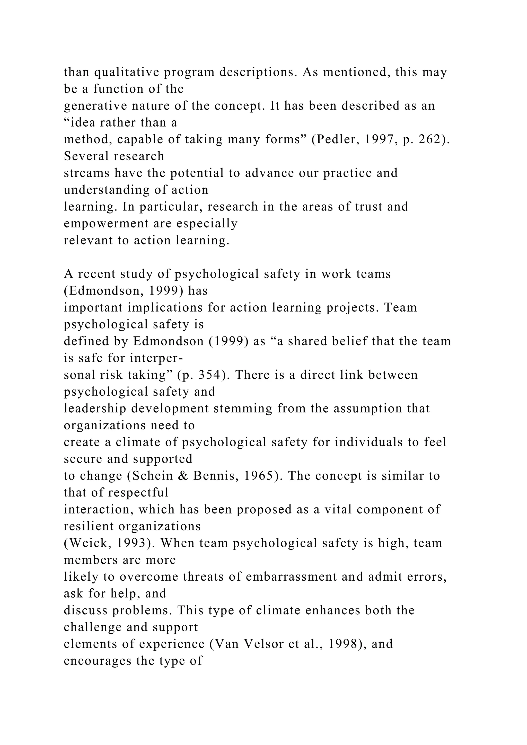 than qualitative program descriptions. As mentioned, this may
be a function of the
generative nature of the concept. It has been described as an
“idea rather than a
method, capable of taking many forms” (Pedler, 1997, p. 262).
Several research
streams have the potential to advance our practice and
understanding of action
learning. In particular, research in the areas of trust and
empowerment are especially
relevant to action learning.
A recent study of psychological safety in work teams
(Edmondson, 1999) has
important implications for action learning projects. Team
psychological safety is
defined by Edmondson (1999) as “a shared belief that the team
is safe for interper-
sonal risk taking” (p. 354). There is a direct link between
psychological safety and
leadership development stemming from the assumption that
organizations need to
create a climate of psychological safety for individuals to feel
secure and supported
to change (Schein & Bennis, 1965). The concept is similar to
that of respectful
interaction, which has been proposed as a vital component of
resilient organizations
(Weick, 1993). When team psychological safety is high, team
members are more
likely to overcome threats of embarrassment and admit errors,
ask for help, and
discuss problems. This type of climate enhances both the
challenge and support
elements of experience (Van Velsor et al., 1998), and
encourages the type of
 