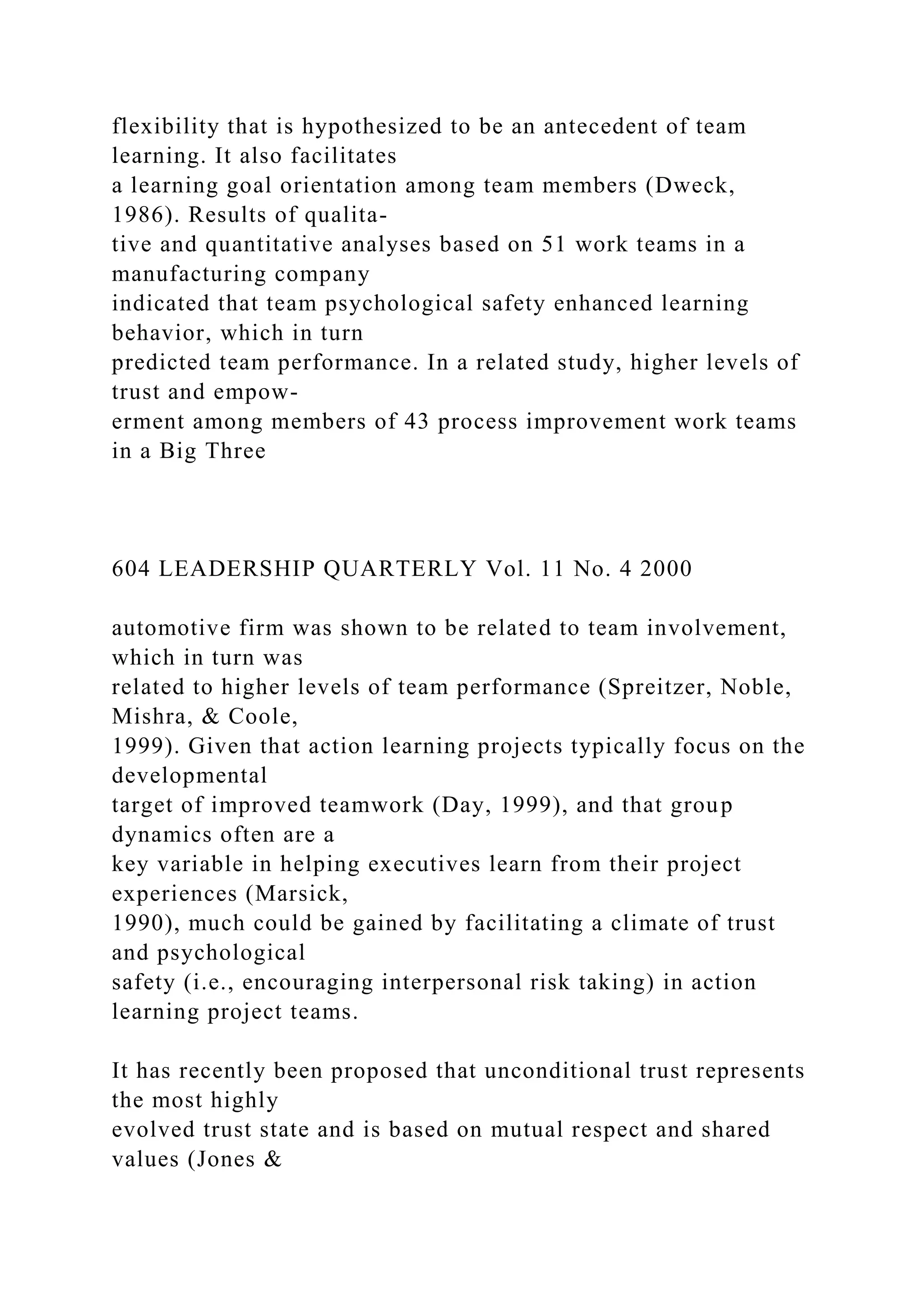 flexibility that is hypothesized to be an antecedent of team
learning. It also facilitates
a learning goal orientation among team members (Dweck,
1986). Results of qualita-
tive and quantitative analyses based on 51 work teams in a
manufacturing company
indicated that team psychological safety enhanced learning
behavior, which in turn
predicted team performance. In a related study, higher levels of
trust and empow-
erment among members of 43 process improvement work teams
in a Big Three
604 LEADERSHIP QUARTERLY Vol. 11 No. 4 2000
automotive firm was shown to be related to team involvement,
which in turn was
related to higher levels of team performance (Spreitzer, Noble,
Mishra, & Coole,
1999). Given that action learning projects typically focus on the
developmental
target of improved teamwork (Day, 1999), and that group
dynamics often are a
key variable in helping executives learn from their project
experiences (Marsick,
1990), much could be gained by facilitating a climate of trust
and psychological
safety (i.e., encouraging interpersonal risk taking) in action
learning project teams.
It has recently been proposed that unconditional trust represents
the most highly
evolved trust state and is based on mutual respect and shared
values (Jones &
 