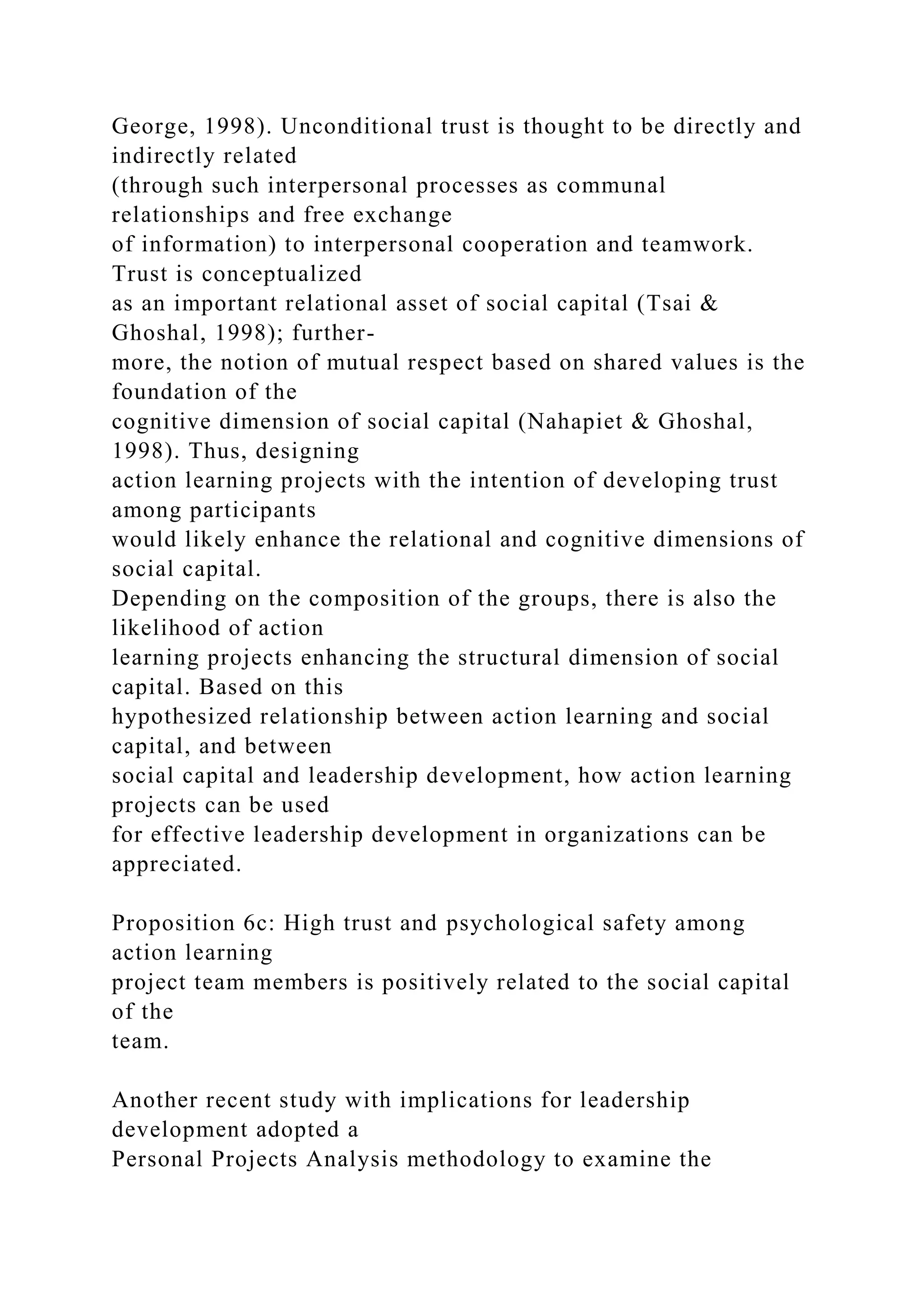 George, 1998). Unconditional trust is thought to be directly and
indirectly related
(through such interpersonal processes as communal
relationships and free exchange
of information) to interpersonal cooperation and teamwork.
Trust is conceptualized
as an important relational asset of social capital (Tsai &
Ghoshal, 1998); further-
more, the notion of mutual respect based on shared values is the
foundation of the
cognitive dimension of social capital (Nahapiet & Ghoshal,
1998). Thus, designing
action learning projects with the intention of developing trust
among participants
would likely enhance the relational and cognitive dimensions of
social capital.
Depending on the composition of the groups, there is also the
likelihood of action
learning projects enhancing the structural dimension of social
capital. Based on this
hypothesized relationship between action learning and social
capital, and between
social capital and leadership development, how action learning
projects can be used
for effective leadership development in organizations can be
appreciated.
Proposition 6c: High trust and psychological safety among
action learning
project team members is positively related to the social capital
of the
team.
Another recent study with implications for leadership
development adopted a
Personal Projects Analysis methodology to examine the
 