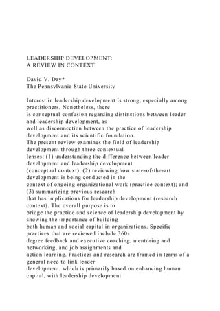 LEADERSHIP DEVELOPMENT:
A REVIEW IN CONTEXT
David V. Day*
The Pennsylvania State University
Interest in leadership development is strong, especially among
practitioners. Nonetheless, there
is conceptual confusion regarding distinctions between leader
and leadership development, as
well as disconnection between the practice of leadership
development and its scientific foundation.
The present review examines the field of leadership
development through three contextual
lenses: (1) understanding the difference between leader
development and leadership development
(conceptual context); (2) reviewing how state-of-the-art
development is being conducted in the
context of ongoing organizational work (practice context); and
(3) summarizing previous research
that has implications for leadership development (research
context). The overall purpose is to
bridge the practice and science of leadership development by
showing the importance of building
both human and social capital in organizations. Specific
practices that are reviewed include 360-
degree feedback and executive coaching, mentoring and
networking, and job assignments and
action learning. Practices and research are framed in terms of a
general need to link leader
development, which is primarily based on enhancing human
capital, with leadership development
 