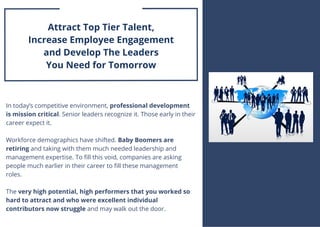 In today’s competitive environment, professional development
is mission critical. Senior leaders recognize it. Those early in their
career expect it.
Workforce demographics have shifted. Baby Boomers are
retiring and taking with them much needed leadership and
management expertise. To fill this void, companies are asking
people much earlier in their career to fill these management
roles. 
The very high potential, high performers that you worked so
hard to attract and who were excellent individual
contributors now struggle and may walk out the door.
TRAVEL & LEISURE
Attract Top Tier Talent,
Increase Employee Engagement
and Develop The Leaders
You Need for Tomorrow
 