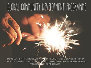 global community development programme 
DEVELOP ENTREPRENEURIAL AND RESPONSIBLE LEADERSHIP BY 
CREATING DIRECT POSITIVE IMPACT THROUGH AN INTERNATIONAL 
VOLUNTEER EXPERIENCE. 
 