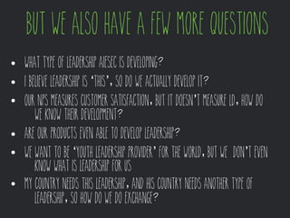 but we also have a few more questions 
• What type of Leadership AIESEC is developing? 
• I believe Leadership is ‘this’, so do we actually develop it? 
• Our NPS measures customer satisfaction, but it doesn’t measure LD, how do 
we know their development? 
• Are our products even able to develop leadership? 
• We want to be ‘Youth Leadership Provider’ for the World, but we don’t even 
know what is Leadership for us 
• MY country needs this Leadership, and his country needs another type of 
leadership, so how do we do exchange? 
 