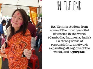 in the end 
BA. Comms student from 
some of the most beautiful 
countries in the world 
(Cambodia, Indonesia, India) 
+ a strong sense of 
responsibility, a network 
expanding all regions of the 
world, and a purpose. 
 