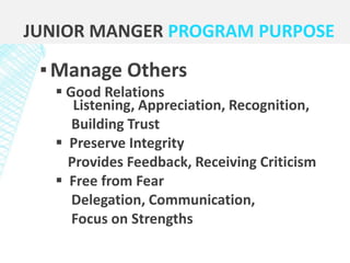▪Manage Others
 Good Relations
Listening, Appreciation, Recognition,
Building Trust
 Preserve Integrity
Provides Feedback, Receiving Criticism
 Free from Fear
Delegation, Communication,
Focus on Strengths
JUNIOR MANGER PROGRAM PURPOSE
 