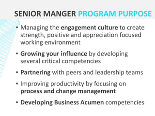 SENIOR MANGER PROGRAM PURPOSE
▪ Managing the engagement culture to create
strength, positive and appreciation focused
working environment
▪ Growing your influence by developing
several critical competencies
▪ Partnering with peers and leadership teams
▪ Improving productivity by focusing on
process and change management
▪ Developing Business Acumen competencies
 