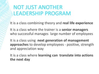 NOT JUST ANOTHER
LEADERSHIP PROGRAM
It is a class combining theory and real life experience
It is a class where the trainer is a senior managers
who successful manages large number of employees
It is a class using next generation of management
approaches to develop employees - positive, strength
and appreciation way
It is a class where learning can translate into actions
the next day
 