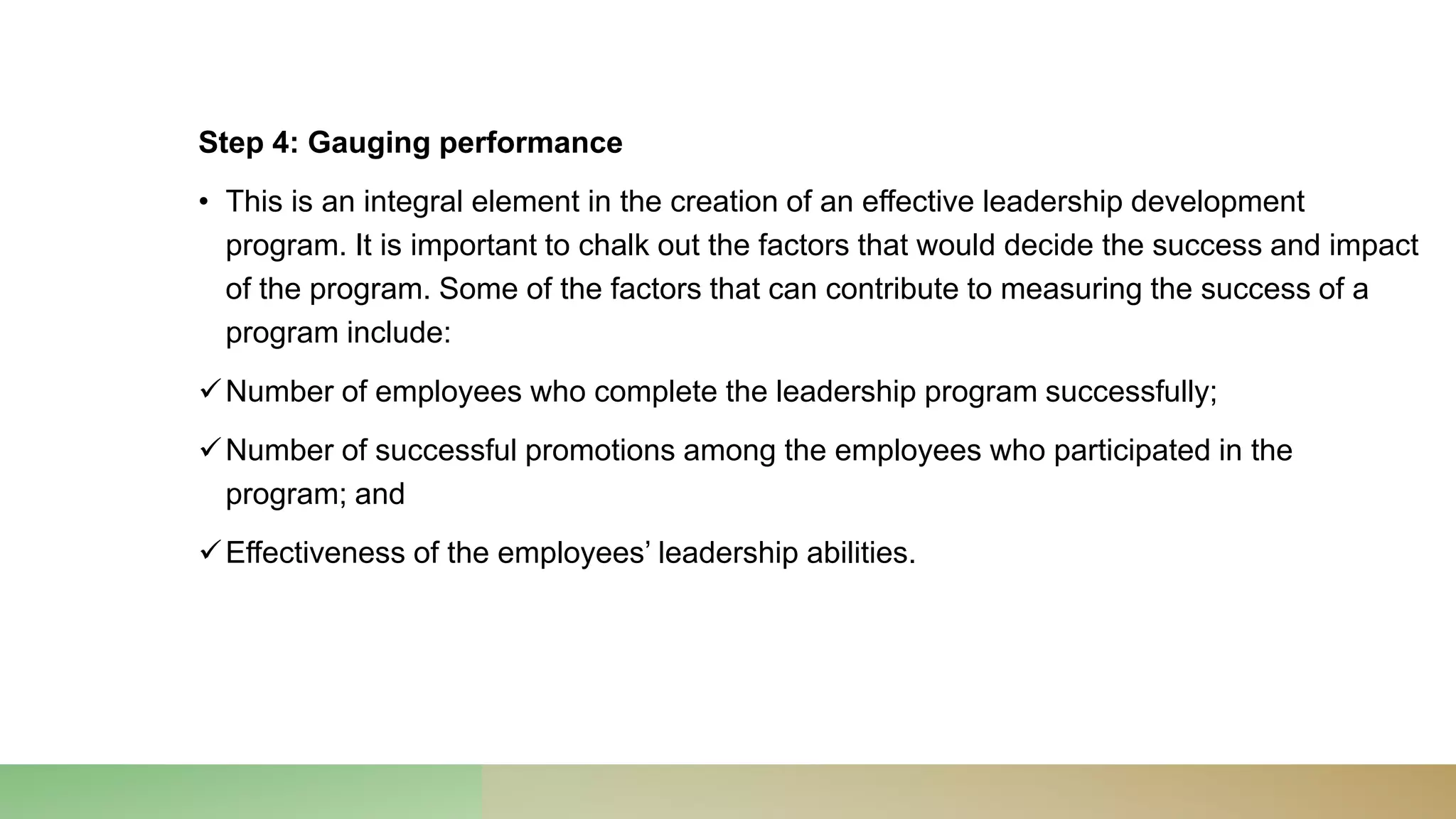 Step 4: Gauging performance
• This is an integral element in the creation of an effective leadership development
program. It is important to chalk out the factors that would decide the success and impact
of the program. Some of the factors that can contribute to measuring the success of a
program include:
Number of employees who complete the leadership program successfully;
Number of successful promotions among the employees who participated in the
program; and
Effectiveness of the employees’ leadership abilities.
 