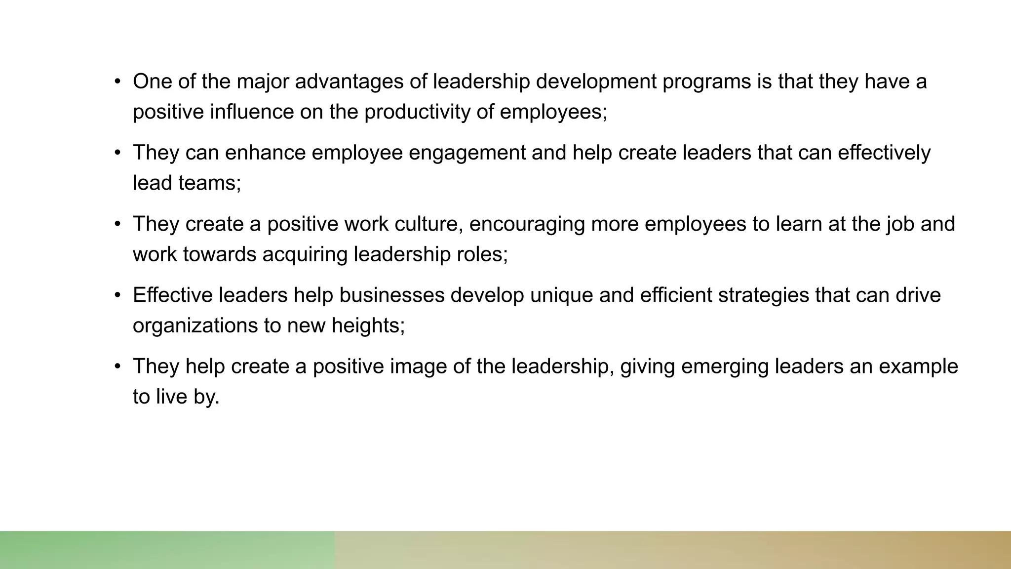 • One of the major advantages of leadership development programs is that they have a
positive influence on the productivity of employees;
• They can enhance employee engagement and help create leaders that can effectively
lead teams;
• They create a positive work culture, encouraging more employees to learn at the job and
work towards acquiring leadership roles;
• Effective leaders help businesses develop unique and efficient strategies that can drive
organizations to new heights;
• They help create a positive image of the leadership, giving emerging leaders an example
to live by.
 