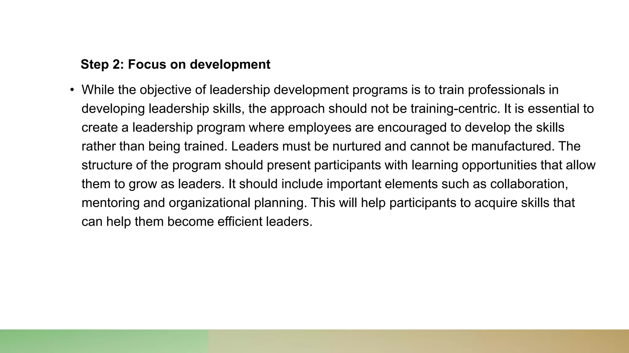 Step 2: Focus on development
• While the objective of leadership development programs is to train professionals in
developing leadership skills, the approach should not be training-centric. It is essential to
create a leadership program where employees are encouraged to develop the skills
rather than being trained. Leaders must be nurtured and cannot be manufactured. The
structure of the program should present participants with learning opportunities that allow
them to grow as leaders. It should include important elements such as collaboration,
mentoring and organizational planning. This will help participants to acquire skills that
can help them become efficient leaders.
 