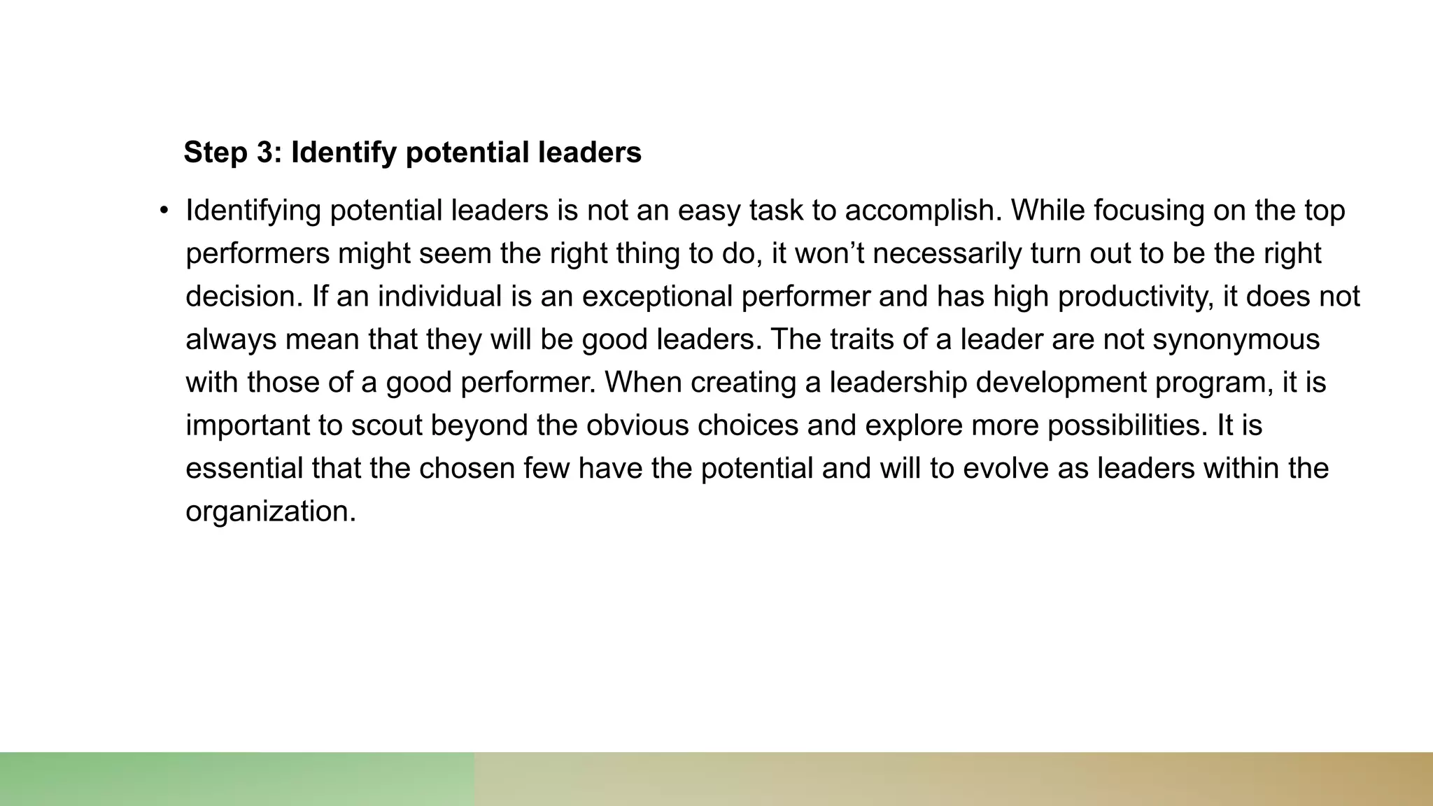 Step 3: Identify potential leaders
• Identifying potential leaders is not an easy task to accomplish. While focusing on the top
performers might seem the right thing to do, it won’t necessarily turn out to be the right
decision. If an individual is an exceptional performer and has high productivity, it does not
always mean that they will be good leaders. The traits of a leader are not synonymous
with those of a good performer. When creating a leadership development program, it is
important to scout beyond the obvious choices and explore more possibilities. It is
essential that the chosen few have the potential and will to evolve as leaders within the
organization.
 