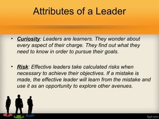 Attributes of a Leader
• Curiosity: Leaders are learners. They wonder about
every aspect of their charge. They find out what they
need to know in order to pursue their goals.
• Risk: Effective leaders take calculated risks when
necessary to achieve their objectives. If a mistake is
made, the effective leader will learn from the mistake and
use it as an opportunity to explore other avenues.
 