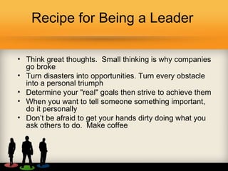 Recipe for Being a Leader
• Think great thoughts. Small thinking is why companies
go broke
• Turn disasters into opportunities. Turn every obstacle
into a personal triumph
• Determine your "real" goals then strive to achieve them
• When you want to tell someone something important,
do it personally
• Don’t be afraid to get your hands dirty doing what you
ask others to do. Make coffee
 