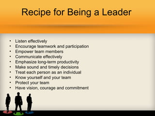 Recipe for Being a Leader
• Listen effectively
• Encourage teamwork and participation
• Empower team members
• Communicate effectively
• Emphasize long-term productivity
• Make sound and timely decisions
• Treat each person as an individual
• Know yourself and your team
• Protect your team
• Have vision, courage and commitment
 