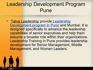 Leadership Development Program
Pune
• Tatva Leadership provide Leadership
Development program in Pune and Mumbai. It is
designed specifically to advance the leadership
capabilities of senior executives and help them
assume a broader role within their organizations.
Leadership Training in Pune provides leadership
development for Senior Management, Middle
Management, and Women Leaders.
 