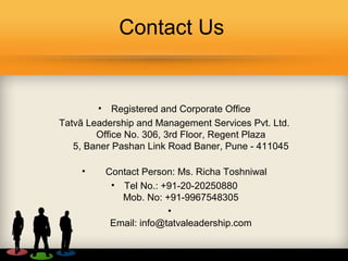 Contact Us
• Registered and Corporate Office
Tatvã Leadership and Management Services Pvt. Ltd.
Office No. 306, 3rd Floor, Regent Plaza
5, Baner Pashan Link Road Baner, Pune - 411045
• Contact Person: Ms. Richa Toshniwal
• Tel No.: +91-20-20250880
Mob. No: +91-9967548305
•
Email: info@tatvaleadership.com
 