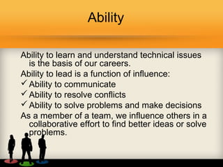 Ability
Ability to learn and understand technical issues
is the basis of our careers.
Ability to lead is a function of influence:
Ability to communicate
Ability to resolve conflicts
Ability to solve problems and make decisions
As a member of a team, we influence others in a
collaborative effort to find better ideas or solve
problems.
 