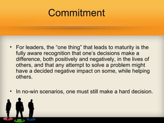 Commitment
• For leaders, the “one thing” that leads to maturity is the
fully aware recognition that one’s decisions make a
difference, both positively and negatively, in the lives of
others, and that any attempt to solve a problem might
have a decided negative impact on some, while helping
others.
• In no-win scenarios, one must still make a hard decision.
 
