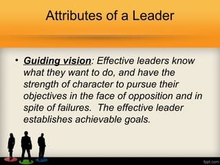 Attributes of a Leader
• Guiding vision: Effective leaders know
what they want to do, and have the
strength of character to pursue their
objectives in the face of opposition and in
spite of failures. The effective leader
establishes achievable goals.
 