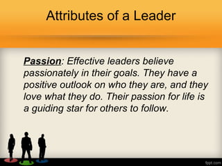 Attributes of a Leader
Passion: Effective leaders believe
passionately in their goals. They have a
positive outlook on who they are, and they
love what they do. Their passion for life is
a guiding star for others to follow.
 