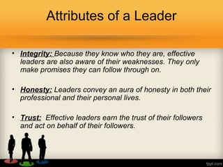 Attributes of a Leader
• Integrity: Because they know who they are, effective
leaders are also aware of their weaknesses. They only
make promises they can follow through on.
• Honesty: Leaders convey an aura of honesty in both their
professional and their personal lives.
• Trust: Effective leaders earn the trust of their followers
and act on behalf of their followers.
 