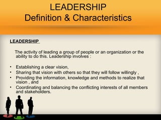 LEADERSHIP
Definition & Characteristics
LEADERSHIP
The activity of leading a group of people or an organization or the
ability to do this. Leadership involves :
• Establishing a clear vision,
• Sharing that vision with others so that they will follow willingly ,
• Providing the information, knowledge and methods to realize that
vision , and
• Coordinating and balancing the conflicting interests of all members
and stakeholders.
 