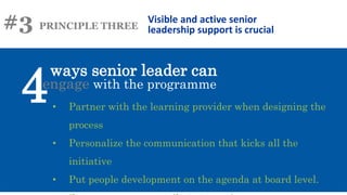 #3 PRINCIPLE THREE
ways senior leader can
Visible and active senior
leadership support is crucial
engage with the programme
4• Partner with the learning provider when designing the
process
• Personalize the communication that kicks all the
initiative
• Put people development on the agenda at board level.
 