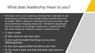 What does leadership mean to you?
• This topic came up at a previous meeting that I attended. It was
interesting to see how many people believed leadership could
be taught. When I asked my coworkers the same question, I got
some extremely intriguing responses: "Sometimes people get
the terms leader and manager mixed up or mistake them for
the same thing, but I believe a leader is someone who:
• 1) Has a vision
• 2) Gets others to see that vision
• 3) Can build the belief that things can be done
differently/better
• 4) Can spot opportunities that others can’t see
• 5) Can build a team and help that team rally around a
 
