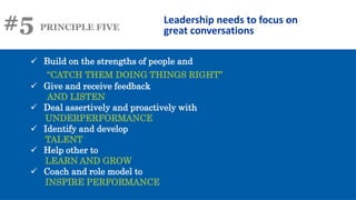 #5 PRINCIPLE FIVE
Leadership needs to focus on
great conversations
 Build on the strengths of people and
“CATCH THEM DOING THINGS RIGHT”
 Give and receive feedback
AND LISTEN
 Deal assertively and proactively with
UNDERPERFORMANCE
 Identify and develop
TALENT
 Help other to
LEARN AND GROW
 Coach and role model to
INSPIRE PERFORMANCE
 