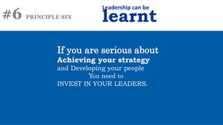 #6 PRINCIPLE SIX
Leadership can be
learnt
If you are serious about
Achieving your strategy
and Developing your people
You need to
INVEST IN YOUR LEADERS.
 