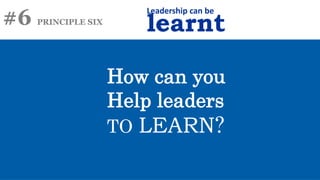 #6 PRINCIPLE SIX
Leadership can be
learnt
How can you
Help leaders
TO LEARN?
 