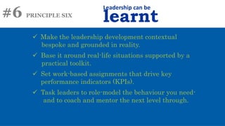 #6 PRINCIPLE SIX
Leadership can be
learnt
 Make the leadership development contextual
bespoke and grounded in reality.
 Base it around real-life situations supported by a
practical toolkit.
 Set work-based assignments that drive key
performance indicators (KPIs).
 Task leaders to role-model the behaviour you need-
and to coach and mentor the next level through.
 