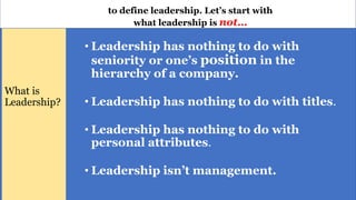 • Leadership has nothing to do with
seniority or one’s position in the
hierarchy of a company.
• Leadership has nothing to do with titles.
• Leadership has nothing to do with
personal attributes.
• Leadership isn’t management.
What is
Leadership?
to define leadership. Let’s start with
what leadership is not…
 