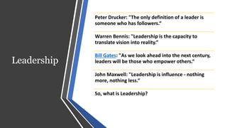 Leadership
Peter Drucker: "The only definition of a leader is
someone who has followers.“
Warren Bennis: "Leadership is the capacity to
translate vision into reality.”
Bill Gates: "As we look ahead into the next century,
leaders will be those who empower others.“
John Maxwell: "Leadership is influence - nothing
more, nothing less.“
So, what is Leadership?
 