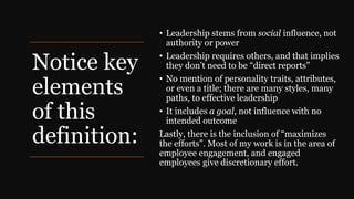 Notice key
elements
of this
definition:
• Leadership stems from social influence, not
authority or power
• Leadership requires others, and that implies
they don’t need to be “direct reports”
• No mention of personality traits, attributes,
or even a title; there are many styles, many
paths, to effective leadership
• It includes a goal, not influence with no
intended outcome
Lastly, there is the inclusion of “maximizes
the efforts”. Most of my work is in the area of
employee engagement, and engaged
employees give discretionary effort.
 
