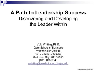 A Path to Leadership Success
   Discovering and Developing
        the Leader Within



              Vicki Whiting, Ph.D.
           Gore School of Business
              Westminster College
             1840 South 1300 East
          Salt Lake City, UT 84105
                (801) 832-2640
       vwhiting@westminstercollege.edu
                                         © Vicki Whiting, Ph.D. 2007
 