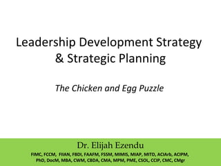 Leadership Development Strategy
& Strategic Planning
The Chicken and Egg Puzzle
Dr. Elijah Ezendu
FIMC, FCCM, FIIAN, FBDI, FAAFM, FSSM, MIMIS, MIAP, MITD, ACIArb, ACIPM,
PhD, DocM, MBA, CWM, CBDA, CMA, MPM, PME, CSOL, CCIP, CMC, CMgr
 