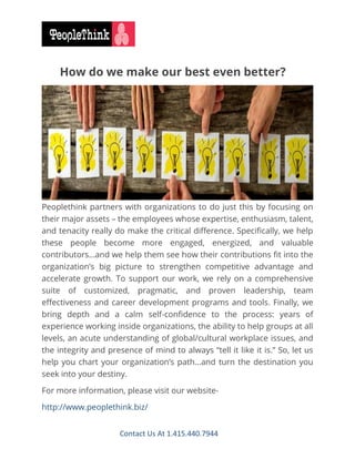 Contact Us At 1.415.440.7944
How do we make our best even better?
Peoplethink partners with organizations to do just this by focusing on
their major assets – the employees whose expertise, enthusiasm, talent,
and tenacity really do make the critical difference. Specifically, we help
these people become more engaged, energized, and valuable
contributors…and we help them see how their contributions fit into the
organization’s big picture to strengthen competitive advantage and
accelerate growth. To support our work, we rely on a comprehensive
suite of customized, pragmatic, and proven leadership, team
effectiveness and career development programs and tools. Finally, we
bring depth and a calm self-confidence to the process: years of
experience working inside organizations, the ability to help groups at all
levels, an acute understanding of global/cultural workplace issues, and
the integrity and presence of mind to always “tell it like it is.” So, let us
help you chart your organization’s path…and turn the destination you
seek into your destiny.
For more information, please visit our website-
http://www.peoplethink.biz/
 