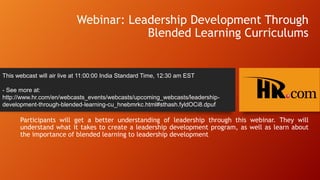Webinar: Leadership Development Through
Blended Learning Curriculums

This webcast will air live at 11:00:00 India Standard Time, 12:30 am EST
- See more at:
http://www.hr.com/en/webcasts_events/webcasts/upcoming_webcasts/leadershipdevelopment-through-blended-learning-cu_hnebmrkc.html#sthash.fyldOCi8.dpuf

Participants will get a better understanding of leadership through this webinar. They will
understand what it takes to create a leadership development program, as well as learn about
the importance of blended learning to leadership development

 