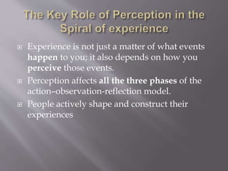  Experience is not just a matter of what events
happen to you; it also depends on how you
perceive those events.
 Perception affects all the three phases of the
action–observation-reflection model.
 People actively shape and construct their
experiences
 