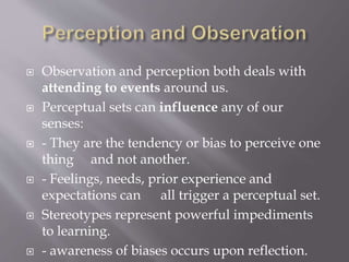  Observation and perception both deals with
attending to events around us.
 Perceptual sets can influence any of our
senses:
 - They are the tendency or bias to perceive one
thing and not another.
 - Feelings, needs, prior experience and
expectations can all trigger a perceptual set.
 Stereotypes represent powerful impediments
to learning.
 - awareness of biases occurs upon reflection.
 