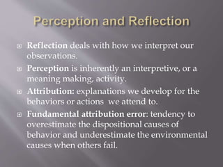  Reflection deals with how we interpret our
observations.
 Perception is inherently an interpretive, or a
meaning making, activity.
 Attribution: explanations we develop for the
behaviors or actions we attend to.
 Fundamental attribution error: tendency to
overestimate the dispositional causes of
behavior and underestimate the environmental
causes when others fail.
 