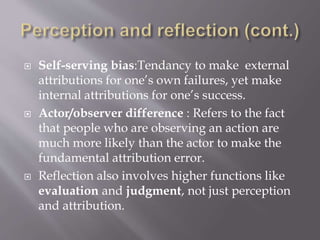  Self-serving bias:Tendancy to make external
attributions for one’s own failures, yet make
internal attributions for one’s success.
 Actor/observer difference : Refers to the fact
that people who are observing an action are
much more likely than the actor to make the
fundamental attribution error.
 Reflection also involves higher functions like
evaluation and judgment, not just perception
and attribution.
 